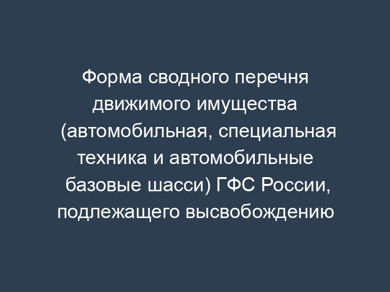 Форма сводного перечня движимого имущества (автомобильная, специальная техника и автомобильные базовые шасси) ГФС России, подлежащего высвобождению