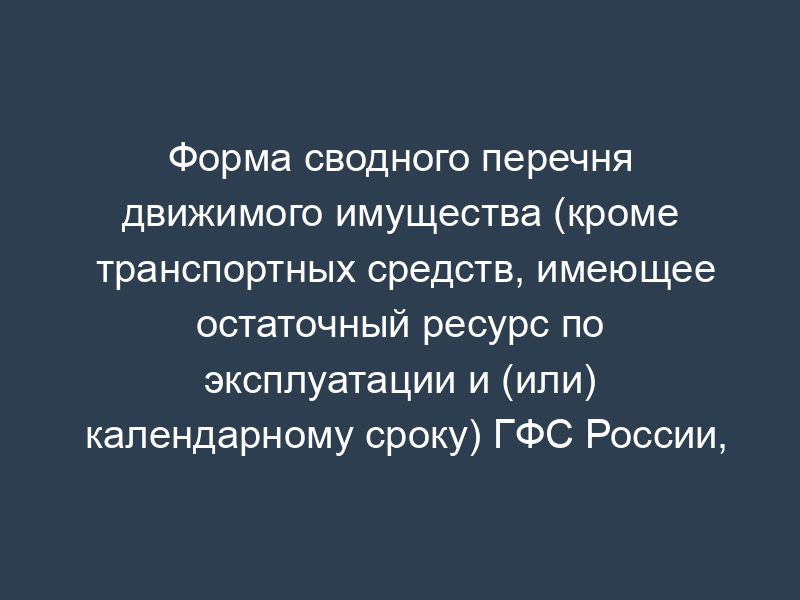 Форма сводного перечня движимого имущества (кроме транспортных средств, имеющее остаточный ресурс по эксплуатации и (или) календарному сроку) ГФС России, подлежащего высвобождению