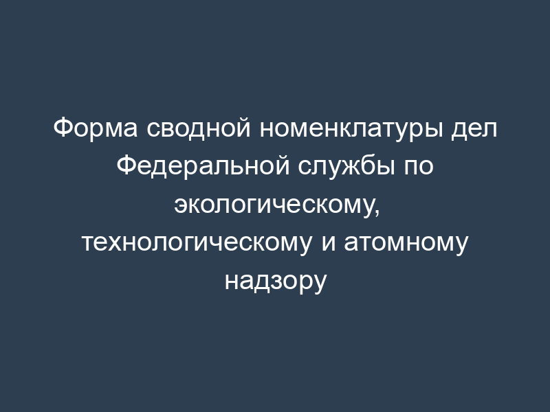 Форма сводной номенклатуры дел Федеральной службы по экологическому, технологическому и атомному надзору