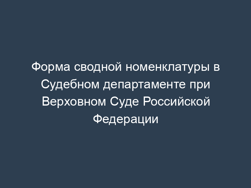 Форма сводной номенклатуры в Судебном департаменте при Верховном Суде Российской Федерации