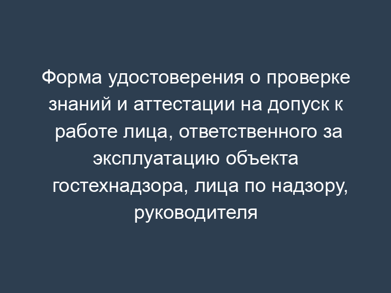 Форма удостоверения о проверке знаний и аттестации на допуск к работе лица, ответственного за эксплуатацию объекта гостехнадзора, лица по надзору, руководителя работ на грузоподъемных кранах или специалиста по освидетельствованию объектов Гостехнадзора