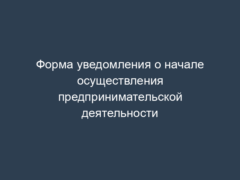 Форма уведомления о начале осуществления предпринимательской деятельности