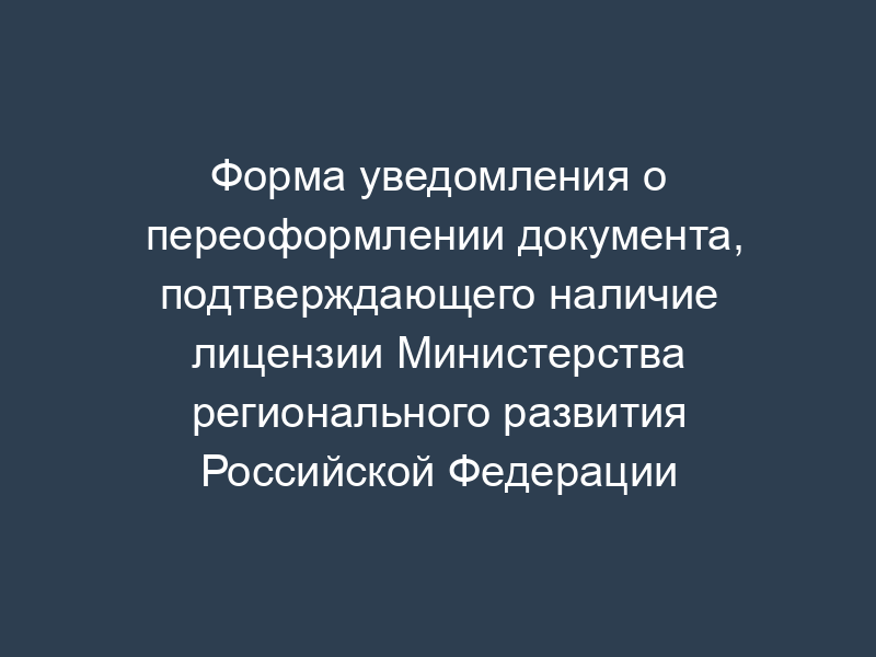 Форма уведомления о переоформлении документа, подтверждающего наличие лицензии Министерства регионального развития Российской Федерации