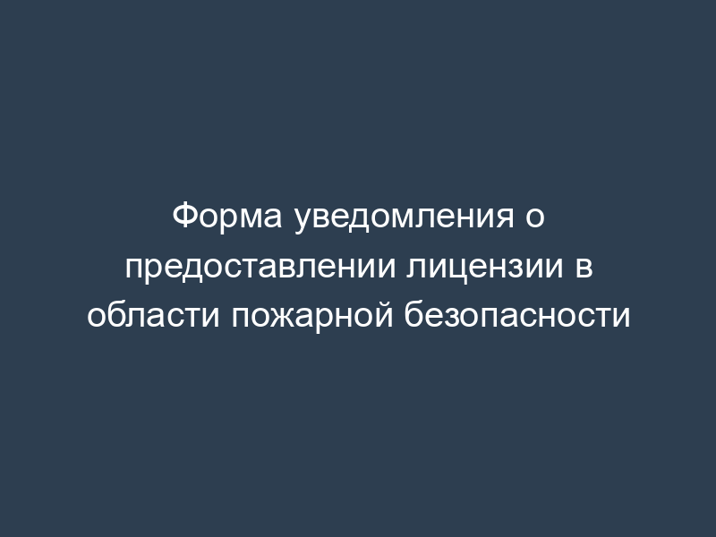 Форма уведомления о предоставлении лицензии в области пожарной безопасности