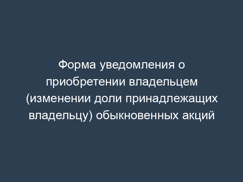 Форма уведомления о приобретении владельцем (изменении доли принадлежащих владельцу) обыкновенных акций