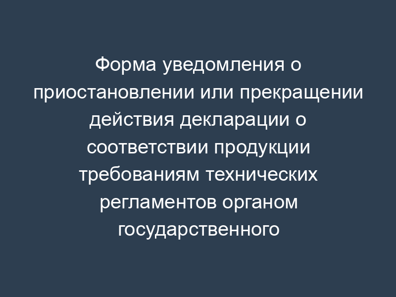 Форма уведомления о приостановлении или прекращении действия декларации о соответствии продукции требованиям технических регламентов органом государственного контроля (надзора)