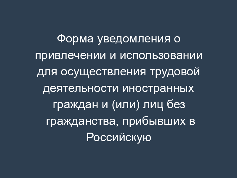 Форма уведомления о привлечении и использовании для осуществления трудовой деятельности иностранных граждан и (или) лиц без гражданства, прибывших в Российскую Федерацию в порядке, не требующем получения визы, и имеющих разрешение на работу