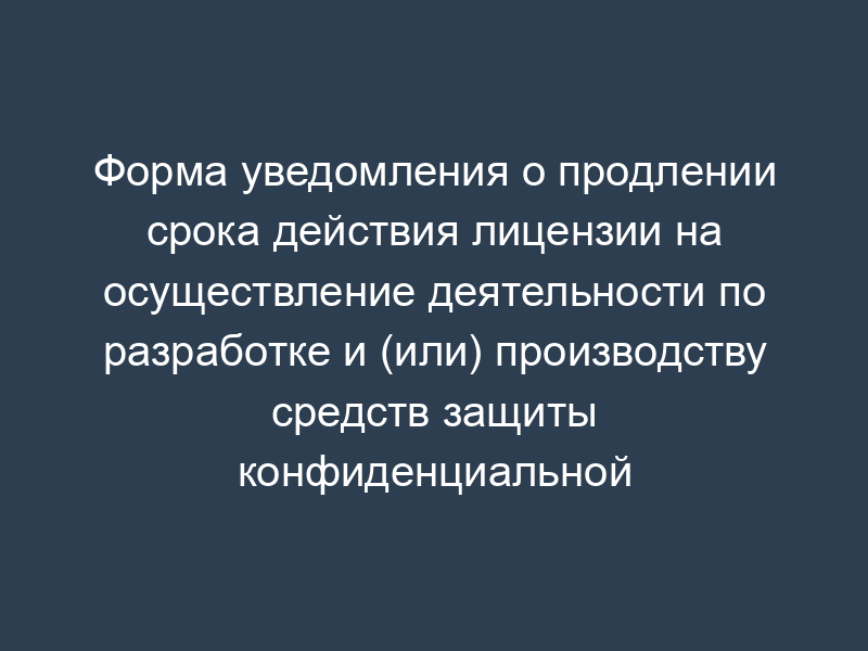 Форма уведомления о продлении срока действия лицензии на осуществление деятельности по разработке и (или) производству средств защиты конфиденциальной информации