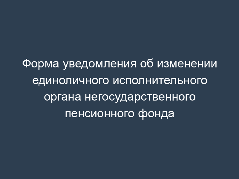 Форма уведомления об изменении единоличного исполнительного органа негосударственного пенсионного фонда