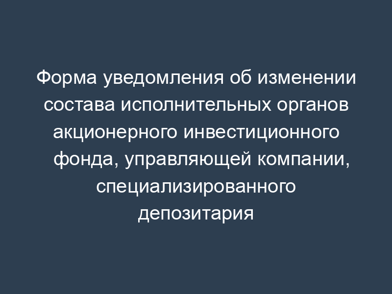 Форма уведомления об изменении состава исполнительных органов акционерного инвестиционного фонда, управляющей компании, специализированного депозитария негосударственного пенсионного фонда