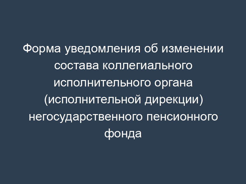 Форма уведомления об изменении состава коллегиального исполнительного органа (исполнительной дирекции) негосударственного пенсионного фонда