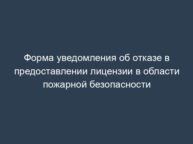 Форма уведомления об отказе в предоставлении лицензии в области пожарной безопасности