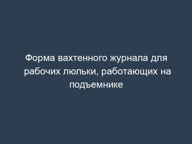 Форма вахтенного журнала для рабочих люльки, работающих на подъемнике