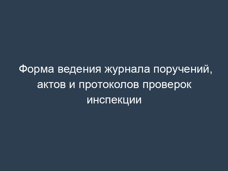 Форма ведения журнала поручений, актов и протоколов проверок инспекции