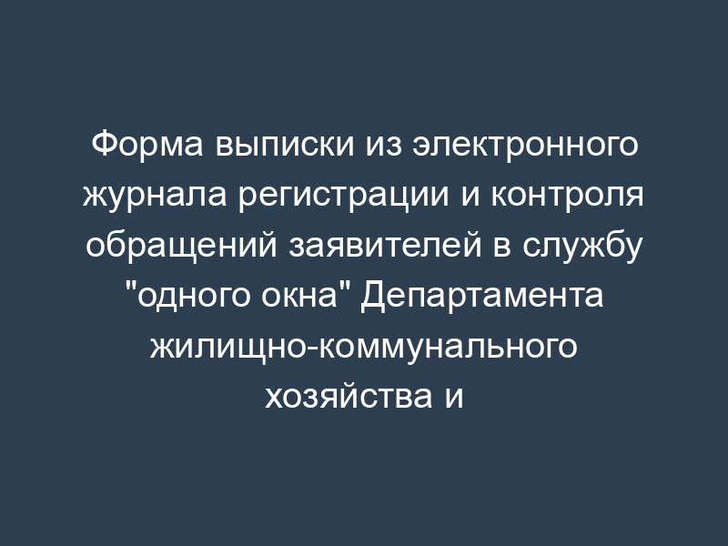 Форма выписки из электронного журнала регистрации и контроля обращений заявителей в службу "одного окна" Департамента жилищно-коммунального хозяйства и благоустройства города Москвы