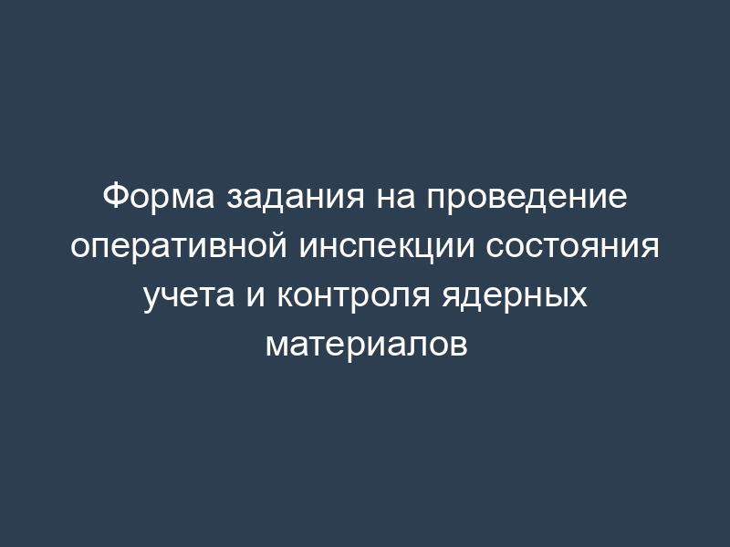 Форма задания на проведение оперативной инспекции состояния учета и контроля ядерных материалов