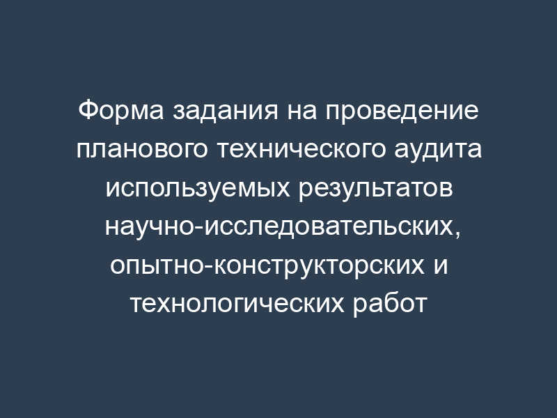 Форма задания на проведение планового технического аудита используемых результатов научно-исследовательских, опытно-конструкторских и технологических работ (обязательная)