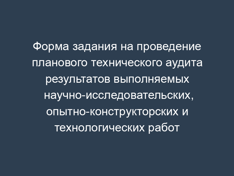 Форма задания на проведение планового технического аудита результатов выполняемых научно-исследовательских, опытно-конструкторских и технологических работ (обязательная)