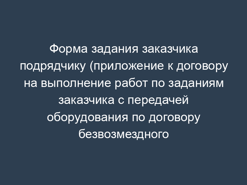 Форма задания заказчика подрядчику (приложение к договору на выполнение работ по заданиям заказчика с передачей оборудования по договору безвозмездного пользования)