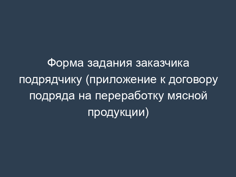 Форма задания заказчика подрядчику (приложение к договору подряда на переработку мясной продукции)