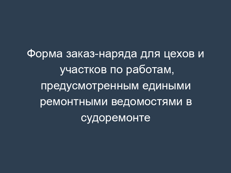 Форма заказ-наряда для цехов и участков по работам, предусмотренным едиными ремонтными ведомостями в судоремонте