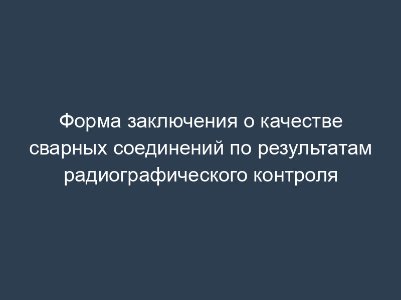 Форма заключения о качестве сварных соединений по результатам радиографического контроля