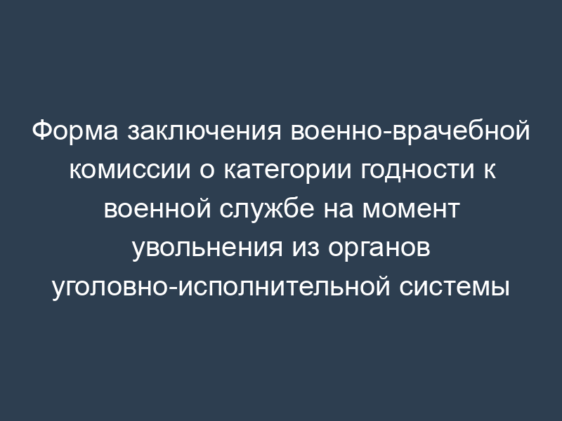 Форма заключения военно-врачебной комиссии о категории годности к военной службе на момент увольнения из органов уголовно-исполнительной системы