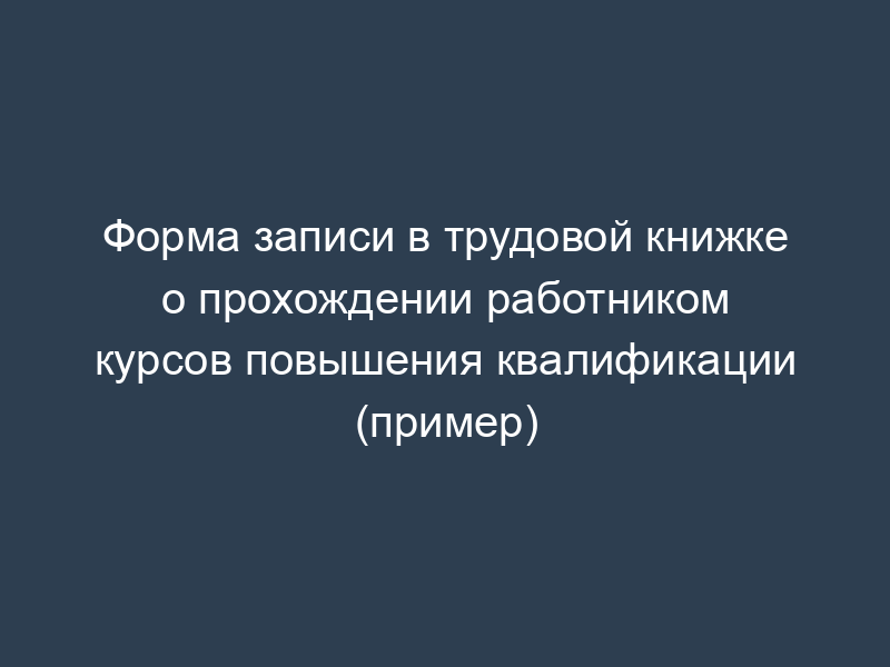 Форма записи в трудовой книжке о прохождении работником курсов повышения квалификации (пример)