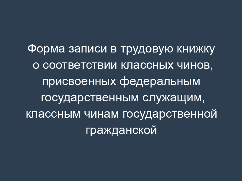 Форма записи в трудовую книжку о соответствии классных чинов, присвоенных федеральным государственным служащим, классным чинам государственной гражданской службы Российской Федерации