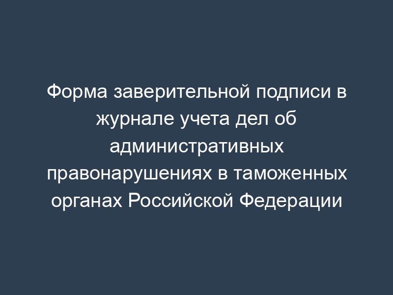 Форма заверительной подписи в журнале учета дел об административных правонарушениях в таможенных органах Российской Федерации