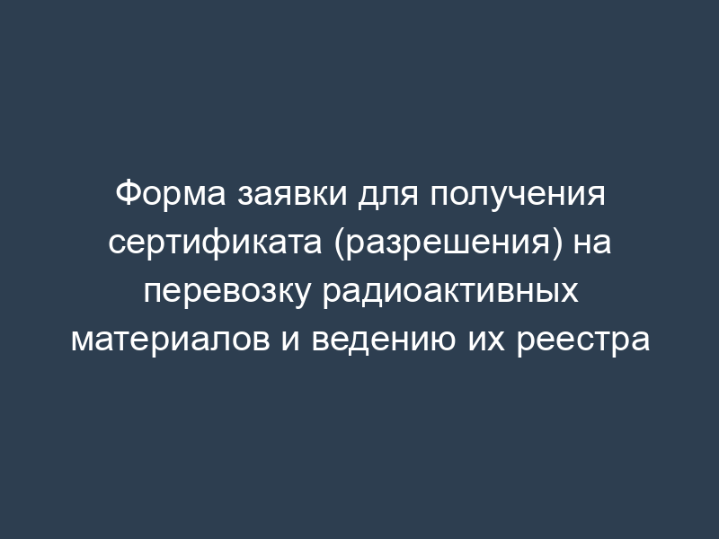 Форма заявки для получения сертификата (разрешения) на перевозку радиоактивных материалов и ведению их реестра