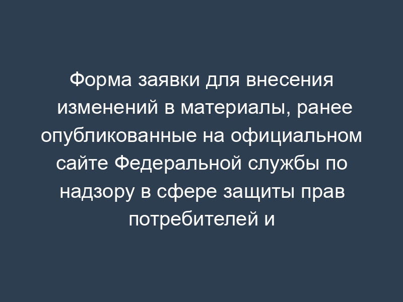 Форма заявки для внесения изменений в материалы, ранее опубликованные на официальном сайте Федеральной службы по надзору в сфере защиты прав потребителей и благополучия человека