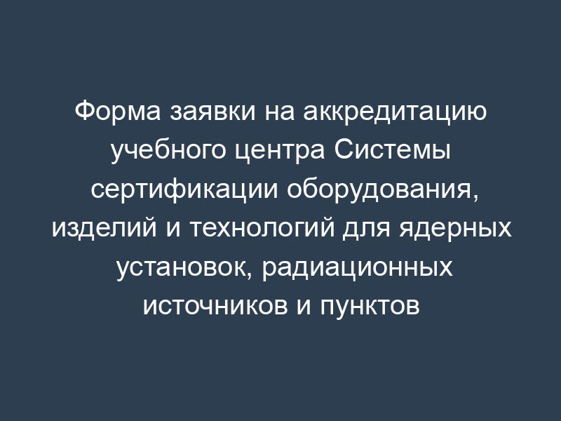 Форма заявки на аккредитацию учебного центра Системы сертификации оборудования, изделий и технологий для ядерных установок, радиационных источников и пунктов хранения