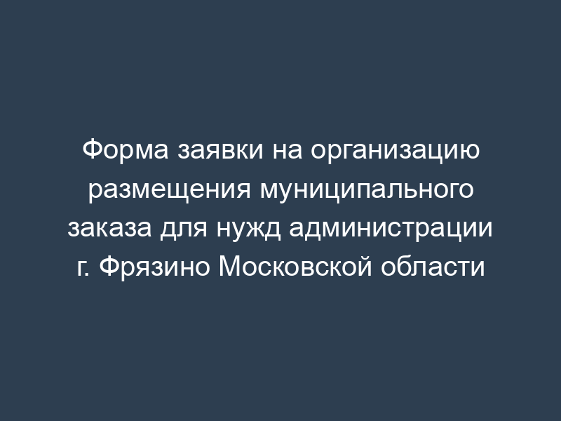 Форма заявки на организацию размещения муниципального заказа для нужд администрации г. Фрязино Московской области