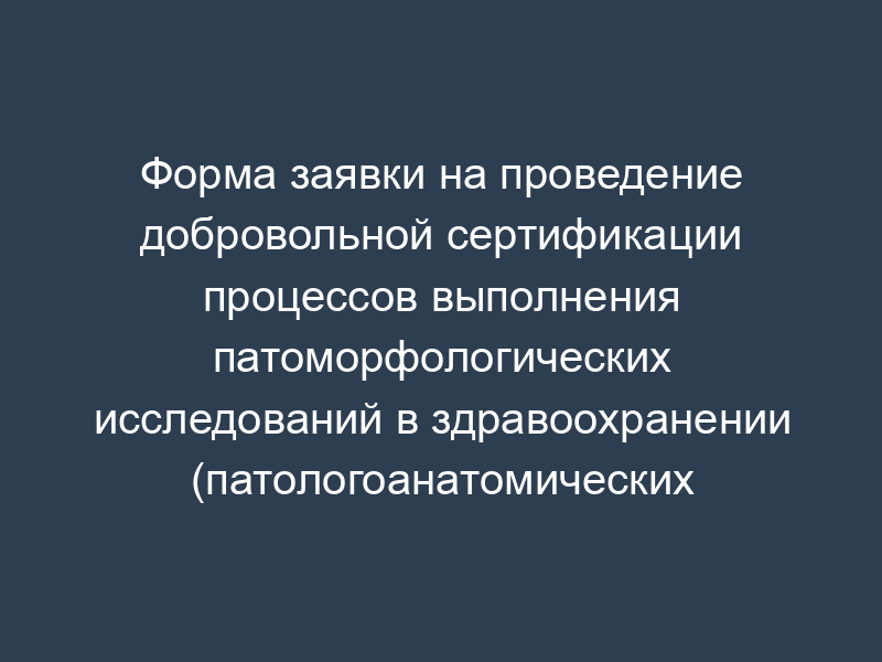 Форма заявки на проведение добровольной сертификации процессов выполнения патоморфологических исследований в здравоохранении (патологоанатомических исследований и патологоанатомических услуг)