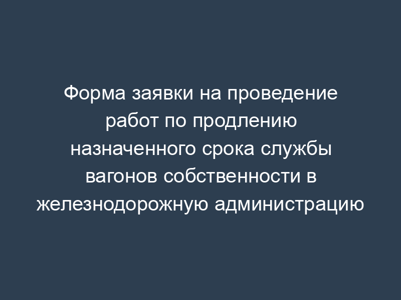 Форма заявки на проведение работ по продлению назначенного срока службы вагонов собственности в железнодорожную администрацию
