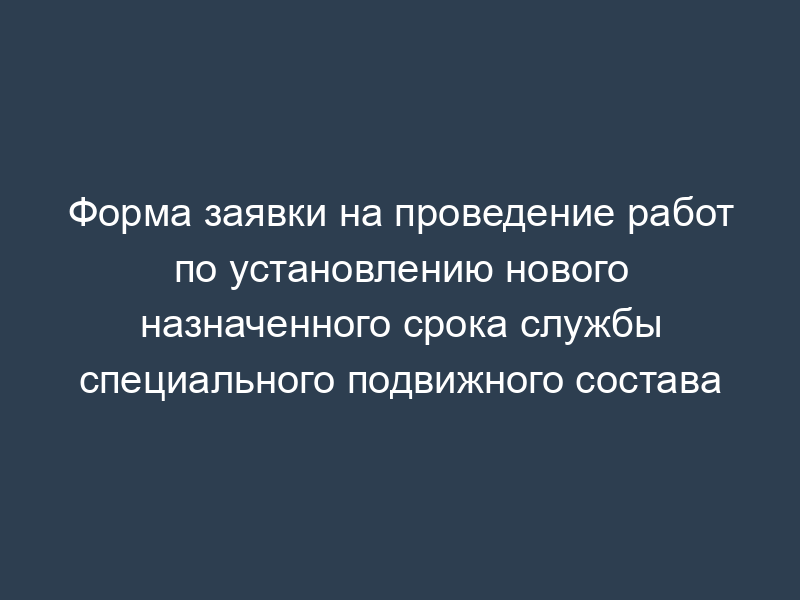 Форма заявки на проведение работ по установлению нового назначенного срока службы специального подвижного состава