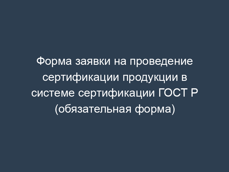 Форма заявки на проведение сертификации продукции в системе сертификации ГОСТ Р (обязательная форма)