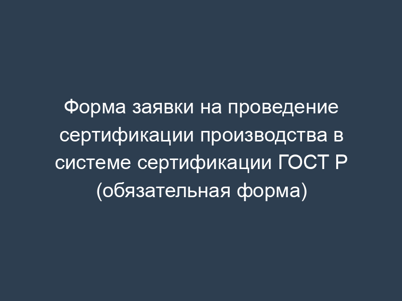 Форма заявки на проведение сертификации производства в системе сертификации ГОСТ Р (обязательная форма)
