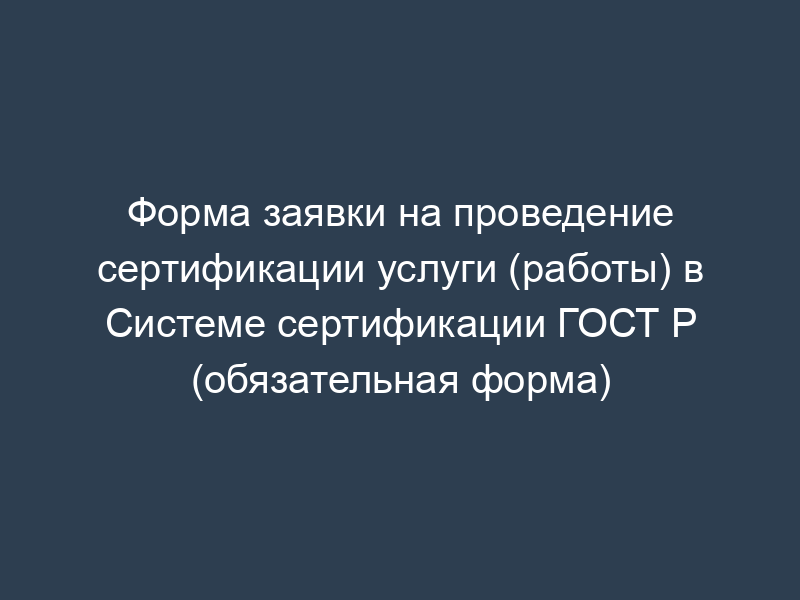 Форма заявки на проведение сертификации услуги (работы) в Системе сертификации ГОСТ Р (обязательная форма)