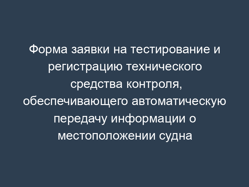 Форма заявки на тестирование и регистрацию технического средства контроля, обеспечивающего автоматическую передачу информации о местоположении судна