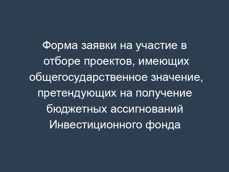 Форма заявки на участие в отборе проектов, имеющих общегосударственное значение, претендующих на получение бюджетных ассигнований Инвестиционного фонда Российской Федерации