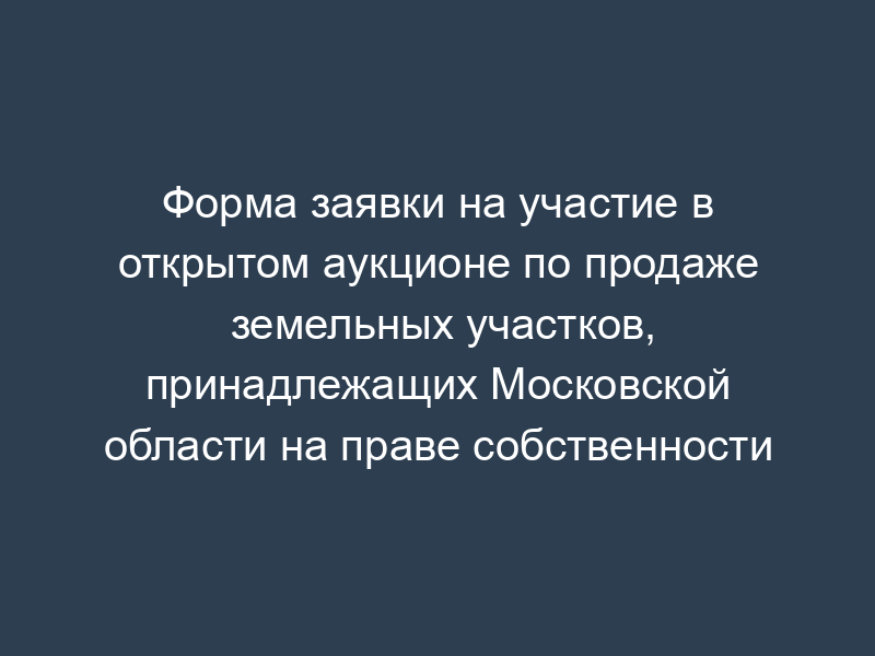 Форма заявки на участие в открытом аукционе по продаже земельных участков, принадлежащих Московской области на праве собственности