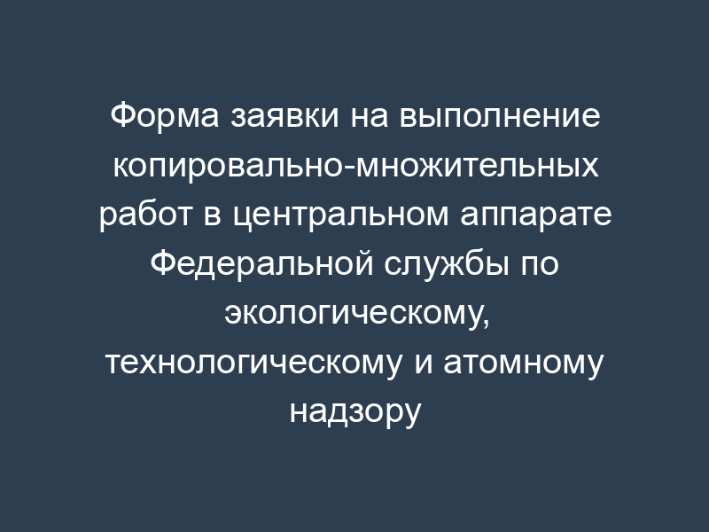 Форма заявки на выполнение копировально-множительных работ в центральном аппарате Федеральной службы по экологическому, технологическому и атомному надзору