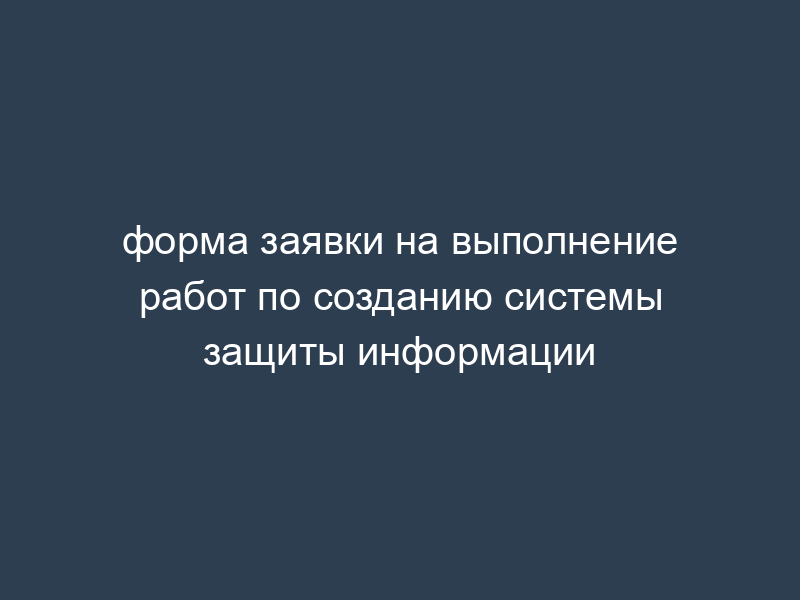 форма заявки на выполнение работ по созданию системы защиты информации
