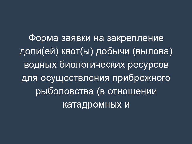 Форма заявки на закрепление доли(ей) квот(ы) добычи (вылова) водных биологических ресурсов для осуществления прибрежного рыболовства (в отношении катадромных и трансграничных видов)