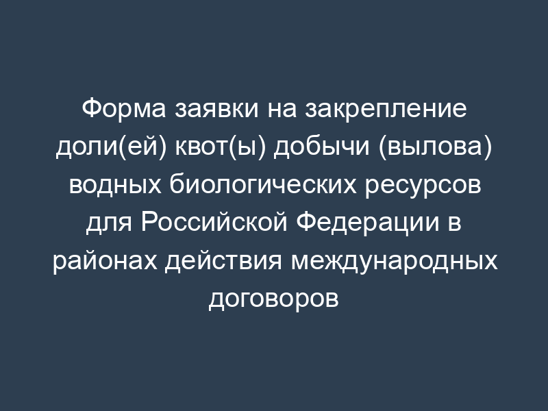Форма заявки на закрепление доли(ей) квот(ы) добычи (вылова) водных биологических ресурсов для Российской Федерации в районах действия международных договоров Российской Федерации в области рыболовства и сохранения водных биологических ресурсов
