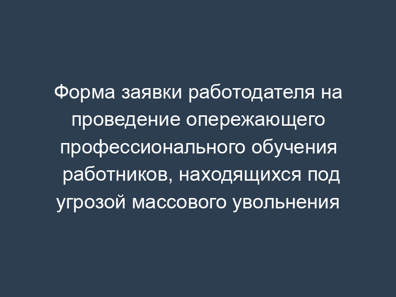 Форма заявки работодателя на проведение опережающего профессионального обучения работников, находящихся под угрозой массового увольнения