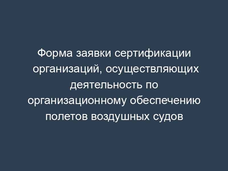 Форма заявки сертификации организаций, осуществляющих деятельность по организационному обеспечению полетов воздушных судов