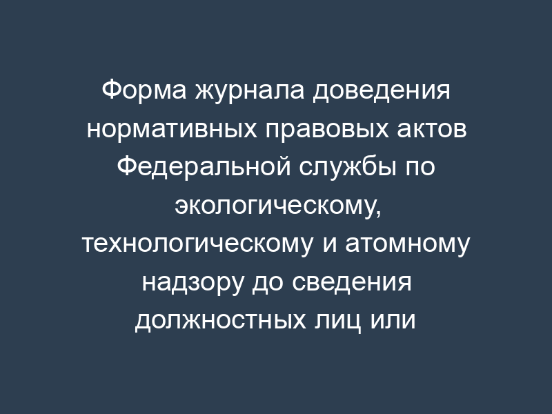 Форма журнала доведения нормативных правовых актов Федеральной службы по экологическому, технологическому и атомному надзору до сведения должностных лиц или работников службы